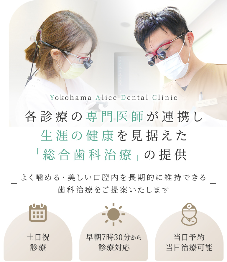 Yokohama Alice Dental Clinic 各診療の専門医師が連携し生涯の健康を見据えた「総合歯科治療」の提供 よく噛める・美しい口腔内を長期的に維持できる歯科治療をご提案いたします 土日祝診療/早朝7時30分から診療対応/セカンドオピニオン対応