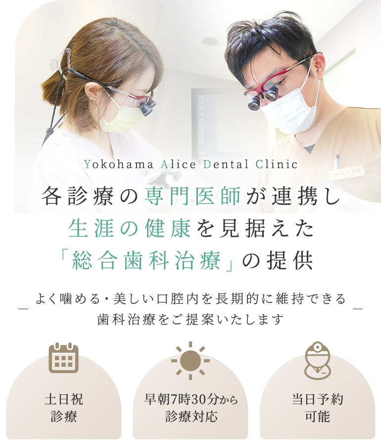 Yokohama Alice Dental Clinic 各診療の専門医師が連携し生涯の健康を見据えた「総合歯科治療」の提供 よく噛める・美しい口腔内を長期的に維持できる歯科治療をご提案いたします 土日祝診療/早朝7時30分から診療対応/セカンドオピニオン対応